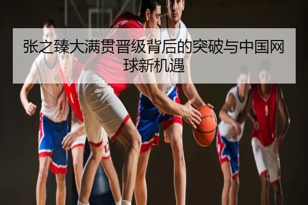 张之臻大满贯晋级背后的突破与中国网球新机遇